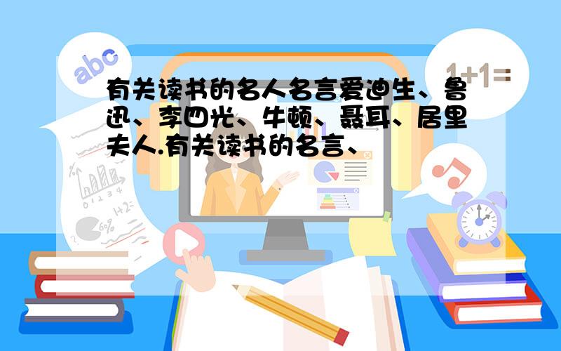 有关读书的名人名言爱迪生、鲁迅、李四光、牛顿、聂耳、居里夫人.有关读书的名言、