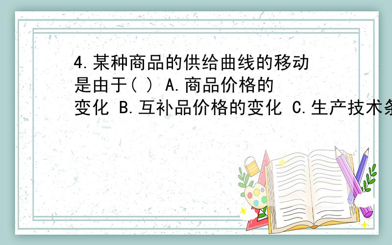 4.某种商品的供给曲线的移动是由于( ) A.商品价格的变化 B.互补品价格的变化 C.生产技术条件的变化 D.生产