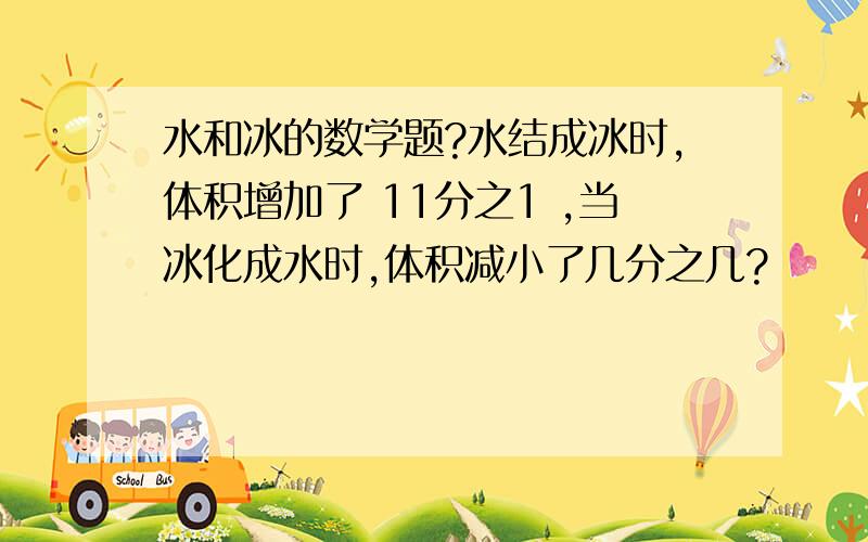 水和冰的数学题?水结成冰时,体积增加了 11分之1 ,当冰化成水时,体积减小了几分之几?