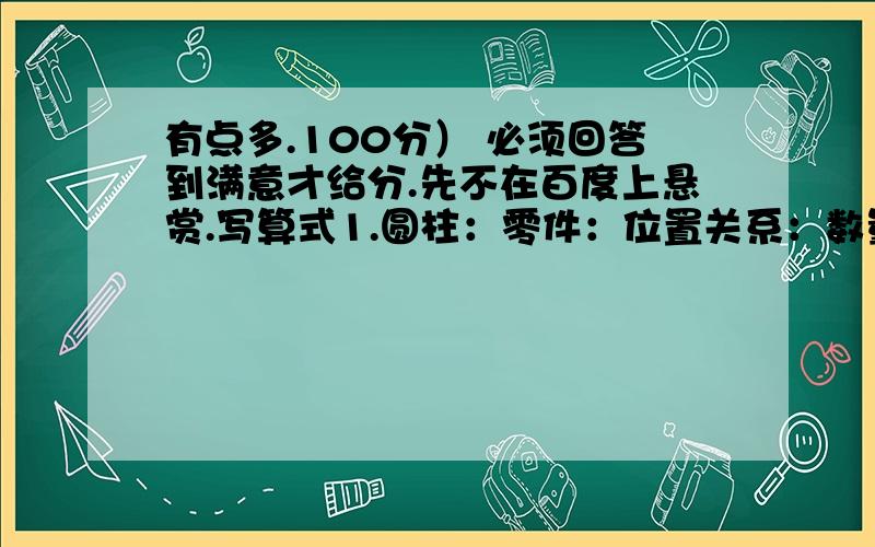 有点多.100分） 必须回答到满意才给分.先不在百度上悬赏.写算式1.圆柱：零件：位置关系：数量关系：2.圆锥：零件：位置关系：数量关系：（例子：长方形：零件：6个面 12条棱 8个顶点 位