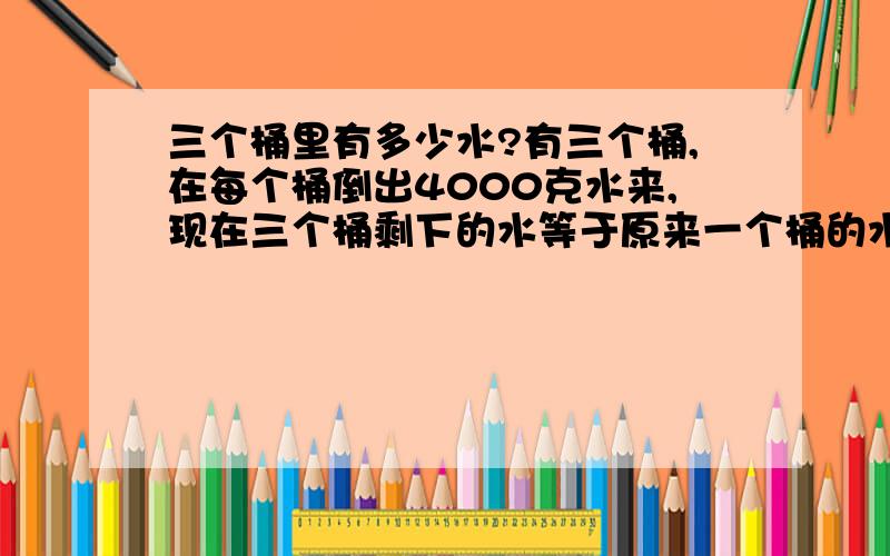 三个桶里有多少水?有三个桶,在每个桶倒出4000克水来,现在三个桶剩下的水等于原来一个桶的水,问这三个桶原来每个桶装有多少水?