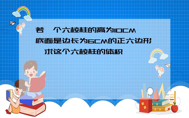 若一个六棱柱的高为10CM,底面是边长为6CM的正六边形,求这个六棱柱的体积