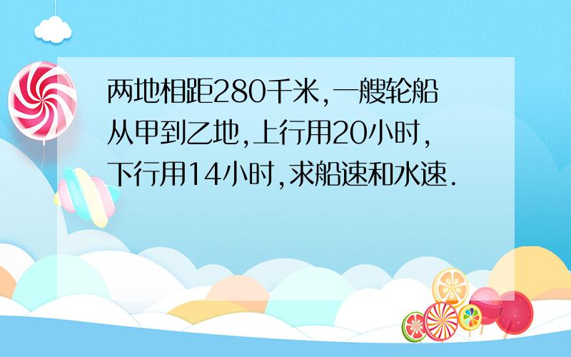 两地相距280千米,一艘轮船从甲到乙地,上行用20小时,下行用14小时,求船速和水速.