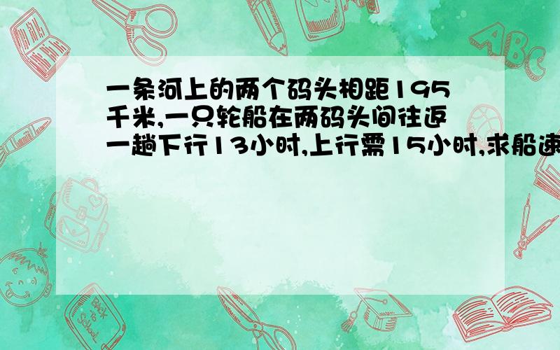 一条河上的两个码头相距195千米,一只轮船在两码头间往返一趟下行13小时,上行需15小时,求船速和水速.