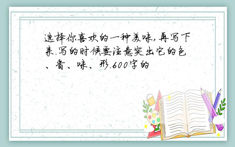 选择你喜欢的一种美味,再写下来.写的时候要注意突出它的色、香、味、形.600字的