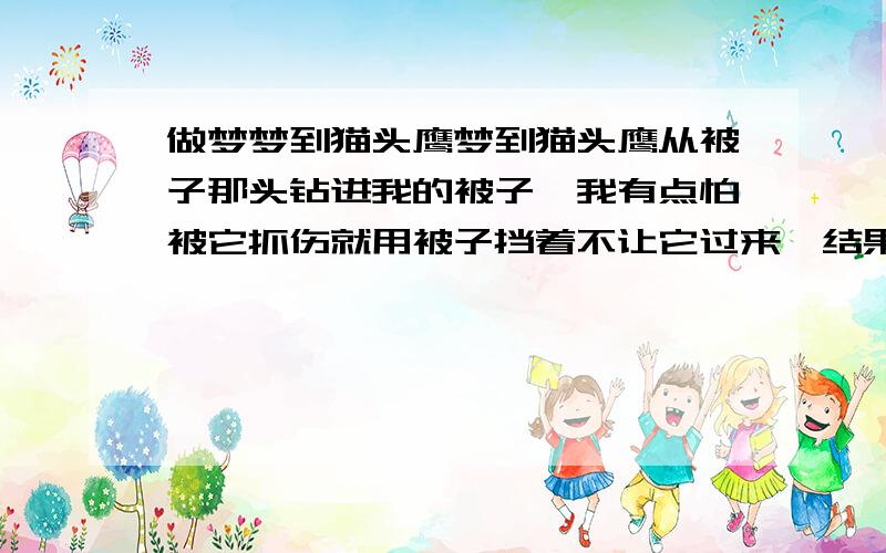 做梦梦到猫头鹰梦到猫头鹰从被子那头钻进我的被子,我有点怕被它抓伤就用被子挡着不让它过来,结果它又跟到头这边来,钻进我的怀里.我试着讨好它,像抚弄小猫一个挠挠它,它就伸开翅膀很