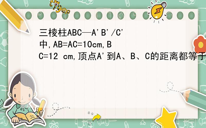 三棱柱ABC—A'B'/C'中,AB=AC=10cm,BC=12 cm,顶点A'到A、B、C的距离都等于13 cm,则此三棱柱全面积等于