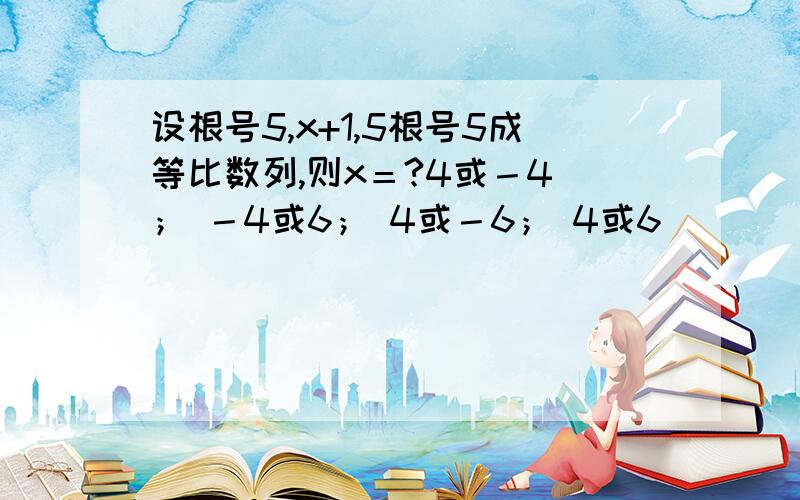 设根号5,x+1,5根号5成等比数列,则x＝?4或－4 ； －4或6； 4或－6； 4或6