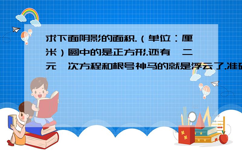 求下面阴影的面积.（单位：厘米）圆中的是正方形.还有,二元一次方程和根号神马的就是浮云了.准确率高一些.