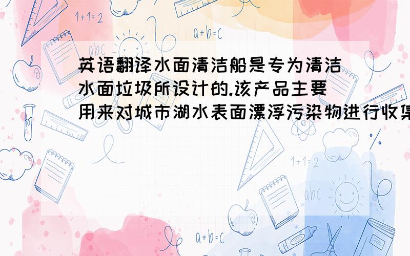 英语翻译水面清洁船是专为清洁水面垃圾所设计的.该产品主要用来对城市湖水表面漂浮污染物进行收集清理以及定期的维护.本作品主要有收集装置、传送装置、动力装置、清洁车体、遥控