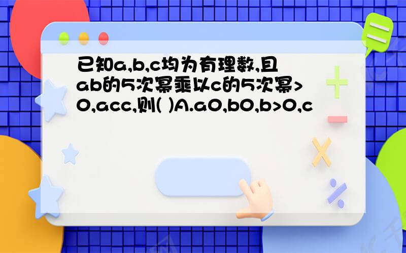 已知a,b,c均为有理数,且ab的5次幂乘以c的5次幂>0,acc,则( )A.a0,b0,b>0,c