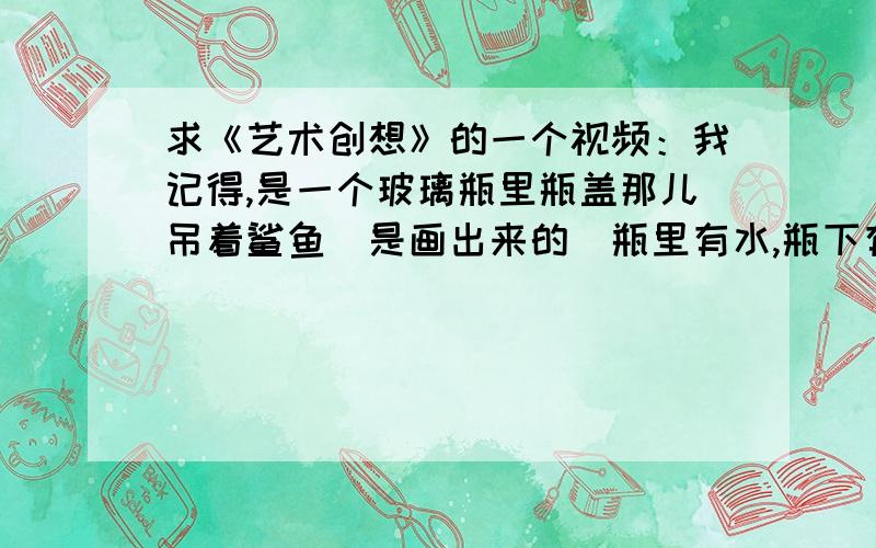 求《艺术创想》的一个视频：我记得,是一个玻璃瓶里瓶盖那儿吊着鲨鱼（是画出来的）瓶里有水,瓶下有沙...求《艺术创想》的一个视频：我记得,是一个玻璃瓶里瓶盖那儿吊着鲨鱼（是画出