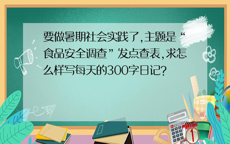 要做暑期社会实践了,主题是“食品安全调查”发点查表,求怎么样写每天的300字日记?