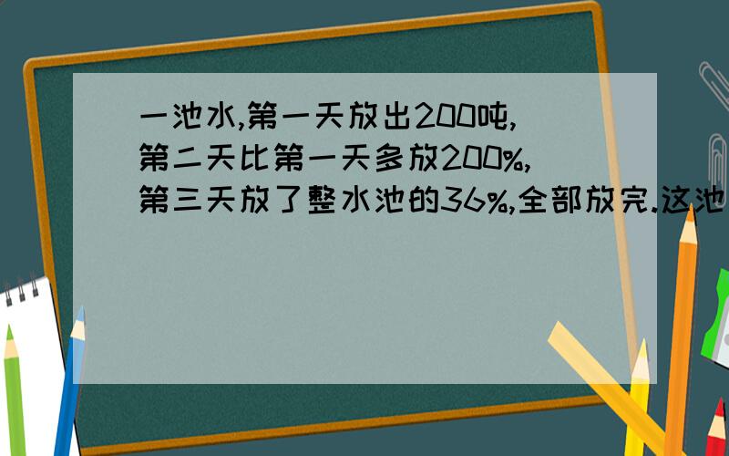 一池水,第一天放出200吨,第二天比第一天多放200%,第三天放了整水池的36%,全部放完.这池水共有多少吨?