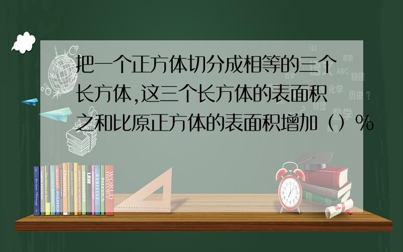 把一个正方体切分成相等的三个长方体,这三个长方体的表面积之和比原正方体的表面积增加（）%