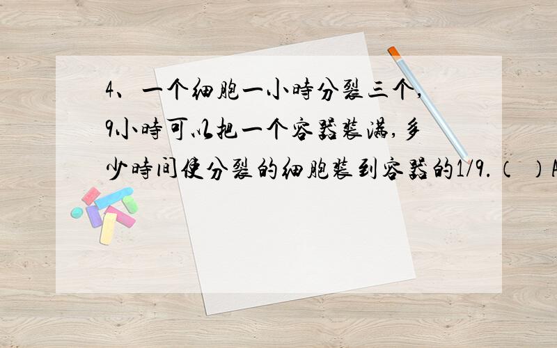 4、一个细胞一小时分裂三个,9小时可以把一个容器装满,多少时间使分裂的细胞装到容器的1/9.（ ）A、5小时 B、6小时 C、7小时 D、8小时