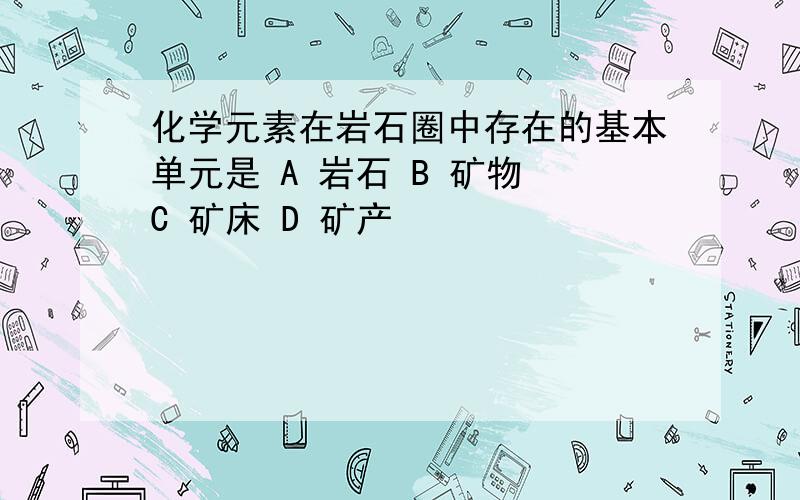 化学元素在岩石圈中存在的基本单元是 A 岩石 B 矿物 C 矿床 D 矿产