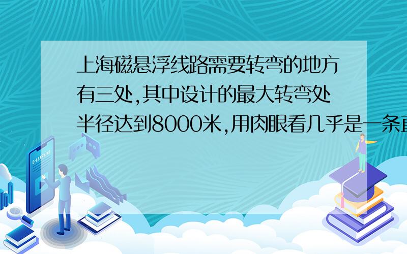 上海磁悬浮线路需要转弯的地方有三处,其中设计的最大转弯处半径达到8000米,用肉眼看几乎是一条直线,而转弯处最小半径也达到1300米.一个质量50kg的乘客坐在以360km/h不变速率驶过半径2500米