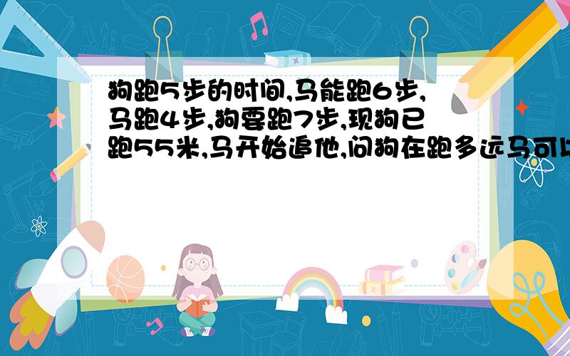 狗跑5步的时间,马能跑6步,马跑4步,狗要跑7步,现狗已跑55米,马开始追他,问狗在跑多远马可以追上?呵呵