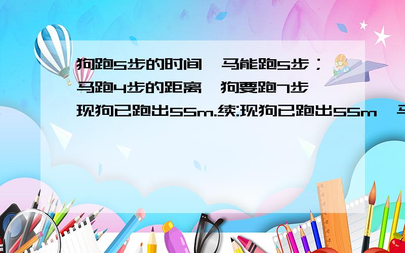 狗跑5步的时间,马能跑5步；马跑4步的距离,狗要跑7步,现狗已跑出55m.续:现狗已跑出55m,马开始追它,则狗再跑多远时马就可以追上.