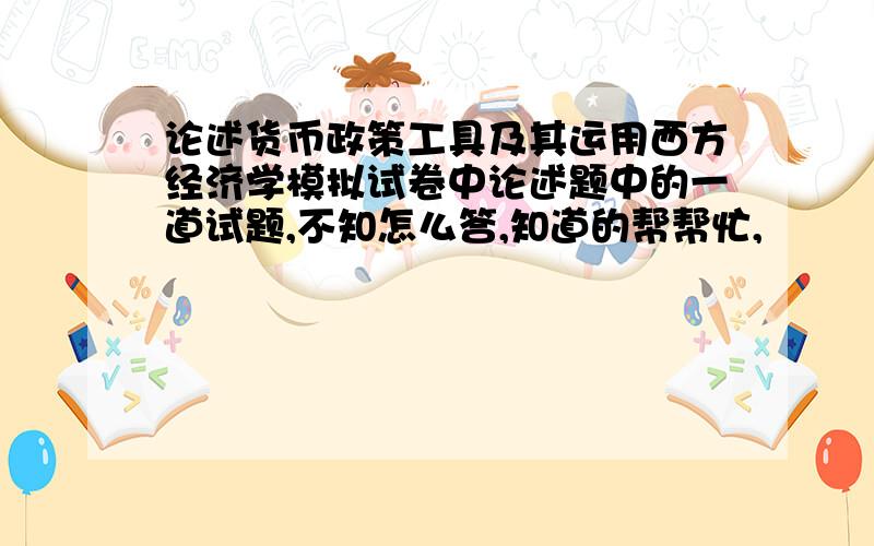 论述货币政策工具及其运用西方经济学模拟试卷中论述题中的一道试题,不知怎么答,知道的帮帮忙,