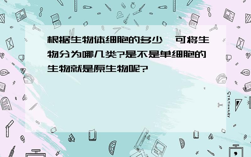 根据生物体细胞的多少,可将生物分为哪几类?是不是单细胞的生物就是原生物呢?