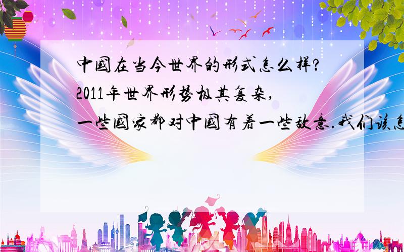 中国在当今世界的形式怎么样?2011年世界形势极其复杂,一些国家都对中国有着一些敌意.我们该怎样面对?