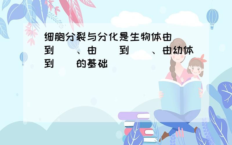 细胞分裂与分化是生物体由（）到（）、由（）到（）、由幼体到（）的基础