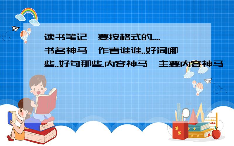 读书笔记,要按格式的....书名神马,作者谁谁..好词哪些..好句那些.内容神马,主要内容神马,感悟神马对了.要8篇啊...如果帮到我的话.提高到200分...记住哈,别给我拿些神马读后感之类的作文之