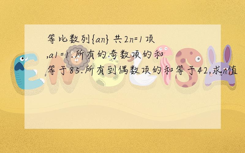 等比数列{an}共2n=1项,a1=1.所有的奇数项的和等于85.所有到偶数项的和等于42,求n值