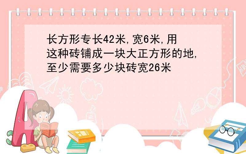 长方形专长42米,宽6米,用这种砖铺成一块大正方形的地,至少需要多少块砖宽26米