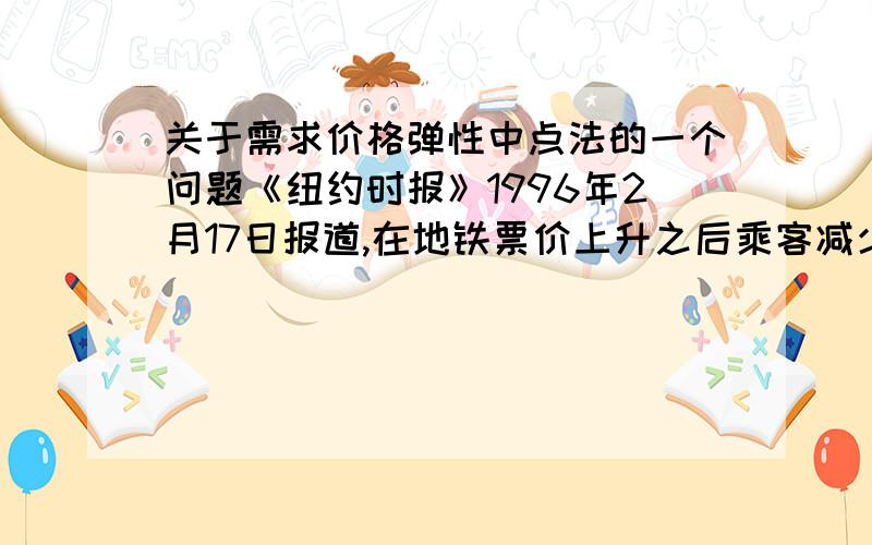 关于需求价格弹性中点法的一个问题《纽约时报》1996年2月17日报道,在地铁票价上升之后乘客减少：“1995年12月,即价格从25美分上升到1．5美元的第一个月以后,乘客将近减少400万人次,比上一