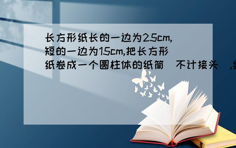 长方形纸长的一边为25cm,短的一边为15cm,把长方形纸卷成一个圆柱体的纸筒（不计接头）,纸筒的高是圆柱形纸筒的高是多少厘米?底面周长是多少厘米?