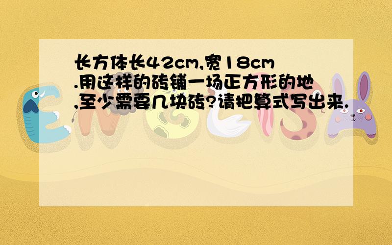 长方体长42cm,宽18cm.用这样的砖铺一场正方形的地,至少需要几块砖?请把算式写出来.