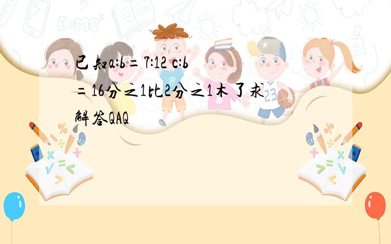 已知a:b=7:12 c:b=16分之1比2分之1木了求解答QAQ