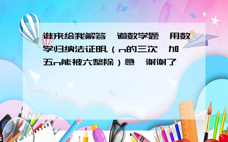 谁来给我解答一道数学题,用数学归纳法证明.（n的三次幂加五n能被六整除）急,谢谢了