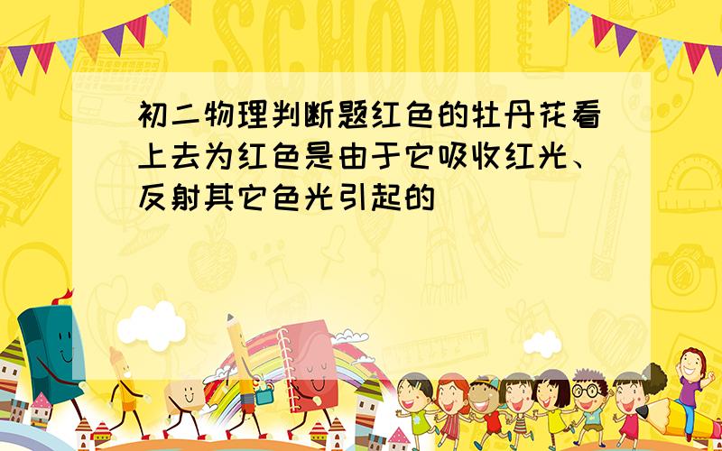 初二物理判断题红色的牡丹花看上去为红色是由于它吸收红光、反射其它色光引起的