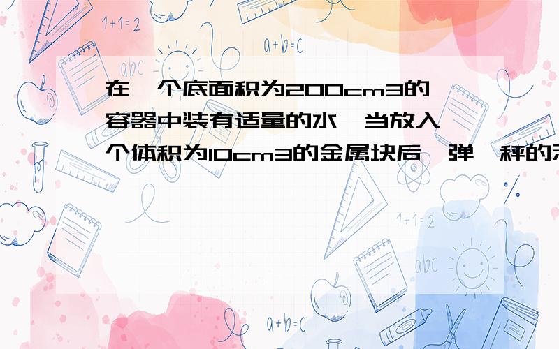 在一个底面积为200cm3的容器中装有适量的水,当放入一个体积为10cm3的金属块后,弹簧秤的示数为5N,是根据这些数据,计算出与金属块有关的物理量（至少4个）