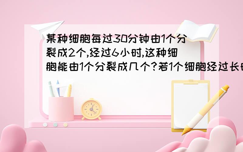 某种细胞每过30分钟由1个分裂成2个,经过6小时,这种细胞能由1个分裂成几个?若1个细胞经过长时间后,分裂（接上）128个细胞,求经过了多长的时间?