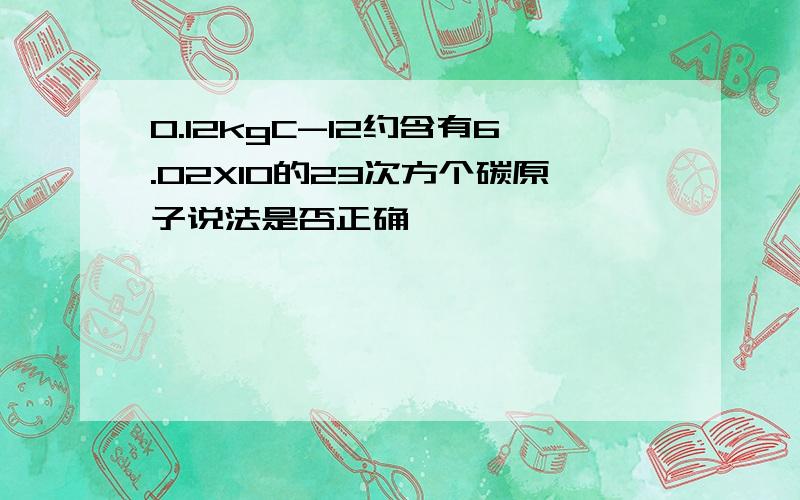 0.12kgC-12约含有6.02X10的23次方个碳原子说法是否正确