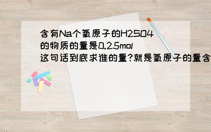 含有Na个氧原子的H2SO4的物质的量是0.25mol 这句话到底求谁的量?就是氧原子的量含有Na个氧原子的H2SO4的物质的量是0.25mol 这句话到底求谁的量?就是氧原子的量为什么等于4倍硫酸的量 搞迷了