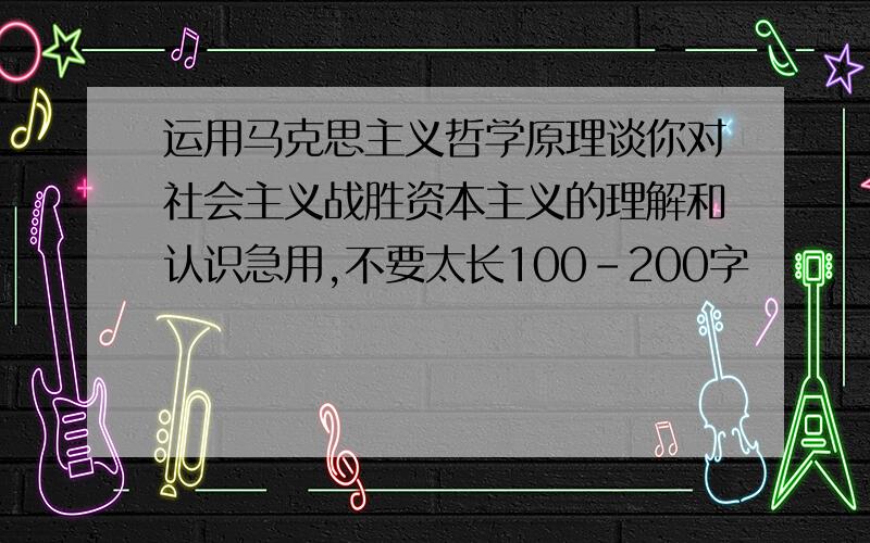 运用马克思主义哲学原理谈你对社会主义战胜资本主义的理解和认识急用,不要太长100-200字