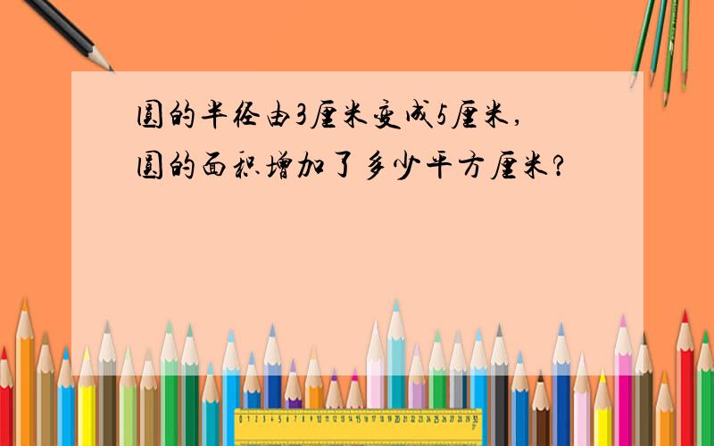 圆的半径由3厘米变成5厘米,圆的面积增加了多少平方厘米?