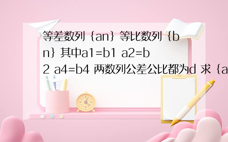 等差数列｛an｝等比数列｛bn｝其中a1=b1 a2=b2 a4=b4 两数列公差公比都为d 求｛an｝｛bn｝