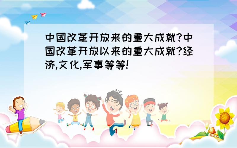 中国改革开放来的重大成就?中国改革开放以来的重大成就?经济,文化,军事等等!