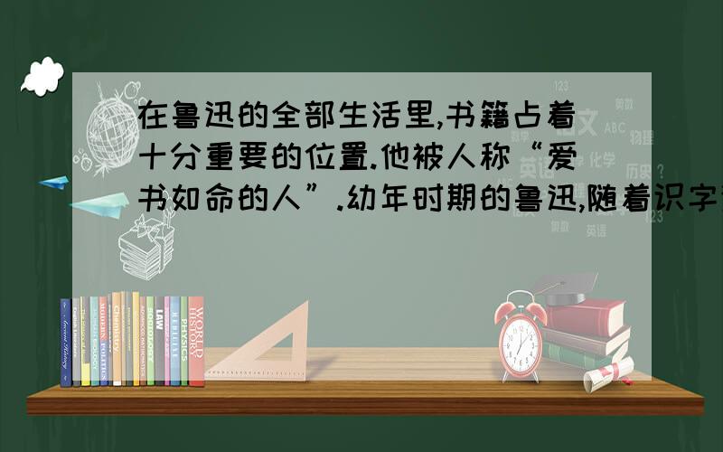 在鲁迅的全部生活里,书籍占着十分重要的位置.他被人称“爱书如命的人”.幼年时期的鲁迅,随着识字渐渐多起来,就开始攒钱买书.过年时,大人给了他“压岁钱”,他总是舍不得随便零花,一点