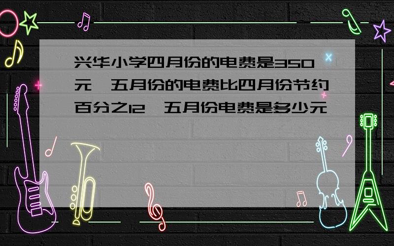 兴华小学四月份的电费是350元,五月份的电费比四月份节约百分之12,五月份电费是多少元