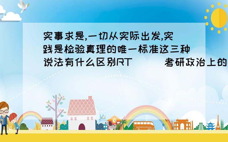 实事求是,一切从实际出发,实践是检验真理的唯一标准这三种说法有什么区别RT```考研政治上的`有些题这三种说法混在一起单选,分不清楚```