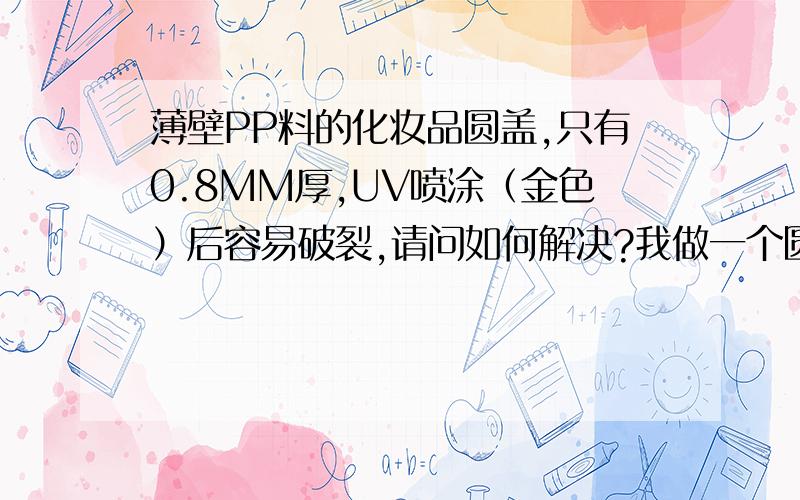 薄壁PP料的化妆品圆盖,只有0.8MM厚,UV喷涂（金色）后容易破裂,请问如何解决?我做一个圆形的化妆品盖,PP料的.壁比较薄,只有0.8MM,UV喷涂后容易破裂（金色）,请问要用哪种牌号的PP料比较好?现