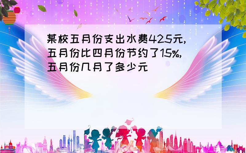 某校五月份支出水费425元,五月份比四月份节约了15%,五月份几月了多少元